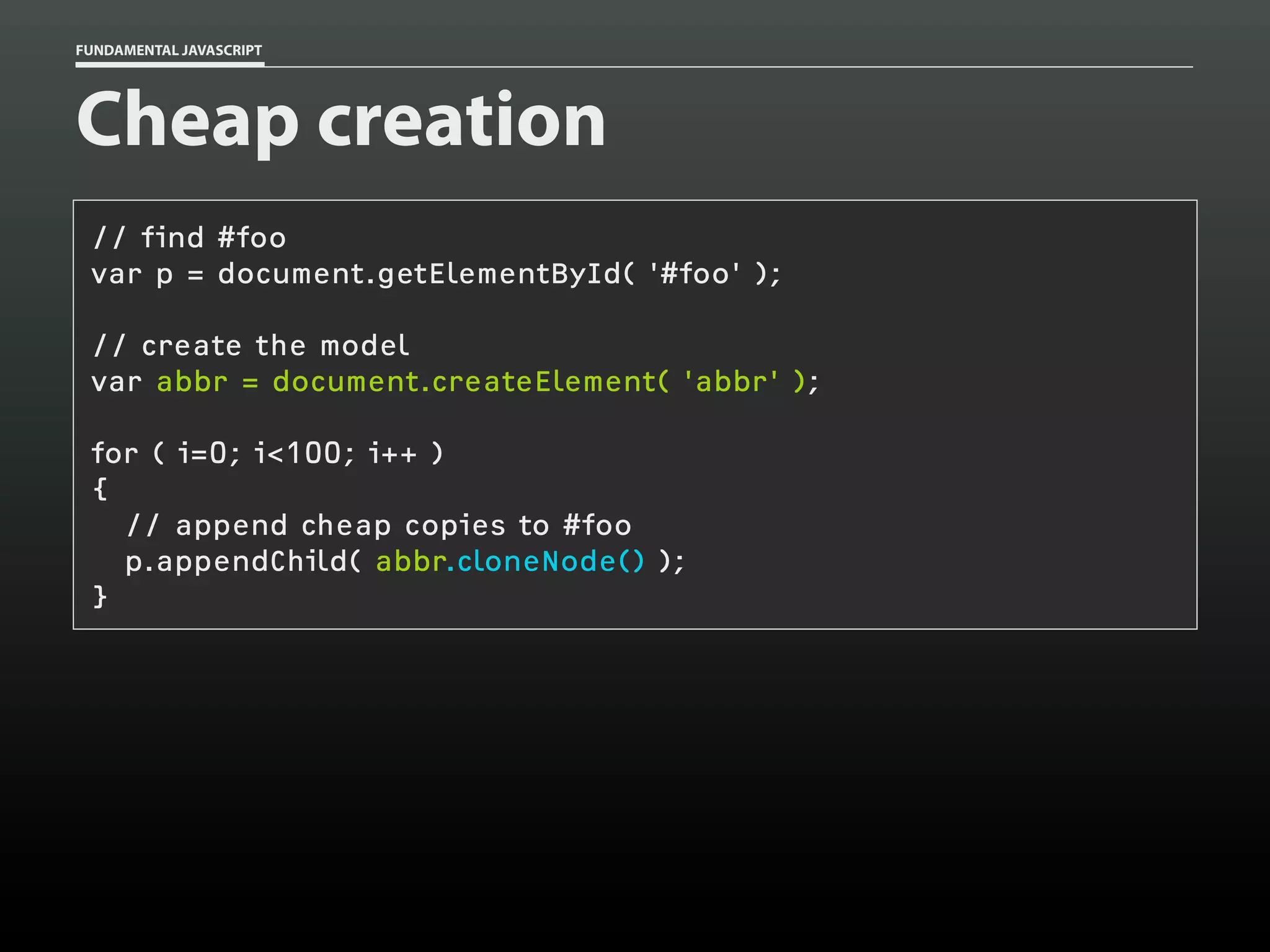 FUNDAMENTAL JAVASCRIPT

Cheap creation
// find #foo
var p = document.getElementById( '#foo' );
// create the model
var abbr = document.createElement( 'abbr' );
for ( i=0; i<100; i++ )
{
// append cheap copies to #foo
p.appendChild( abbr.cloneNode() );
}

 