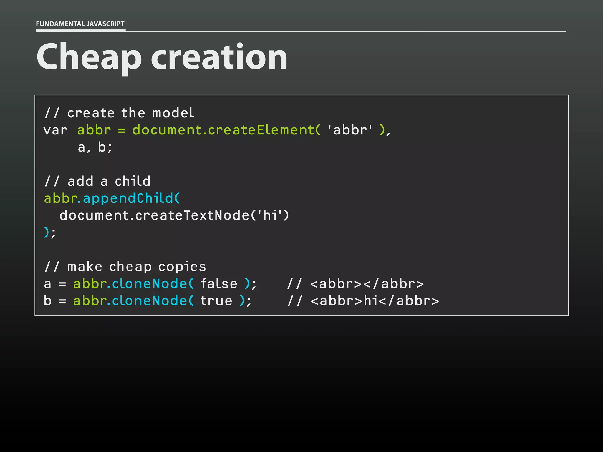 FUNDAMENTAL JAVASCRIPT

Cheap creation
// create the model
var abbr = document.createElement( 'abbr' ),
a, b;
// add a child
abbr.appendChild(
document.createTextNode('hi')
);
// make cheap copies
a = abbr.cloneNode( false );
b = abbr.cloneNode( true );

// <abbr></abbr>
// <abbr>hi</abbr>

 
