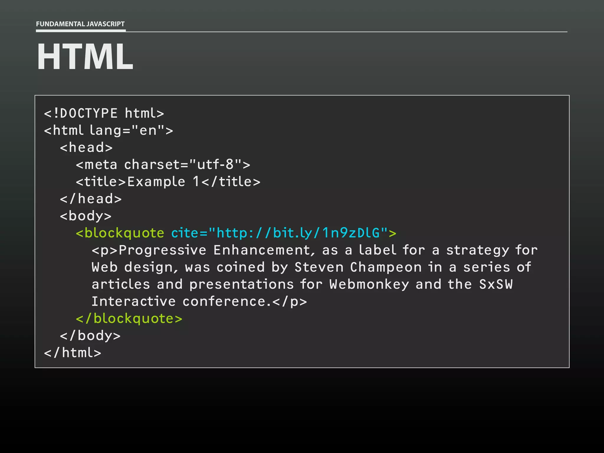 FUNDAMENTAL JAVASCRIPT

HTML
<!DOCTYPE html>
<html lang="en">
<head>
<meta charset=”utf-8">
<title>Example 1</title>
</head>
<body>
<blockquote cite="http://bit.ly/1n9zDlG">
<p>Progressive Enhancement, as a label for a strategy for
Web design, was coined by Steven Champeon in a series of
articles and presentations for Webmonkey and the SxSW
Interactive conference.</p>
</blockquote>
</body>
</html>

 