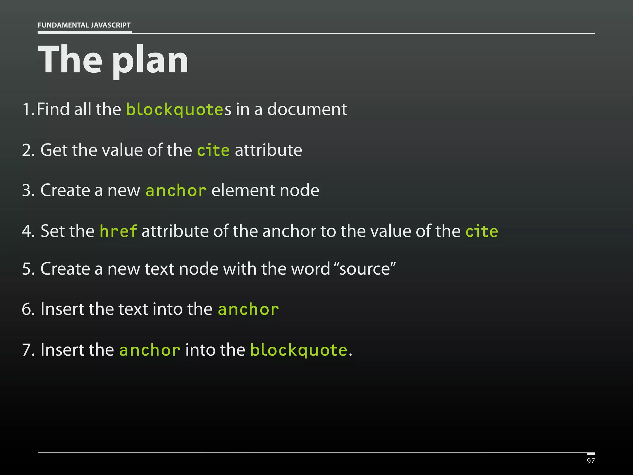 FUNDAMENTAL JAVASCRIPT

The plan
1.Find all the blockquotes in a document
2. Get the value of the cite attribute
3. Create a new anchor element node
4. Set the href attribute of the anchor to the value of the cite
5. Create a new text node with the word “source”
6. Insert the text into the anchor
7. Insert the anchor into the blockquote.

97

 