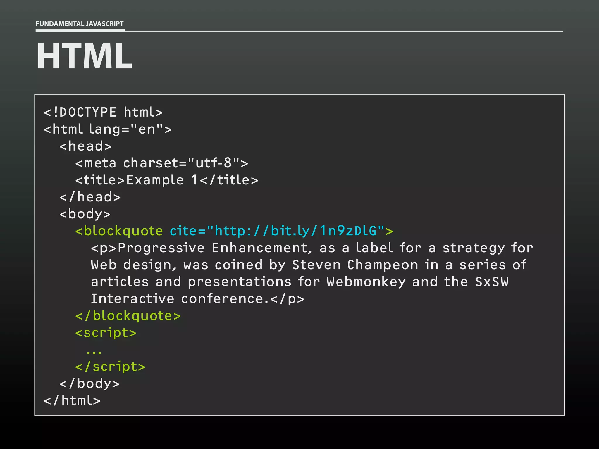 FUNDAMENTAL JAVASCRIPT

HTML
<!DOCTYPE html>
<html lang="en">
<head>
<meta charset=”utf-8">
<title>Example 1</title>
</head>
<body>
<blockquote cite="http://bit.ly/1n9zDlG">
<p>Progressive Enhancement, as a label for a strategy for
Web design, was coined by Steven Champeon in a series of
articles and presentations for Webmonkey and the SxSW
Interactive conference.</p>
</blockquote>
<script>
...
</script>
</body>
</html>

 
