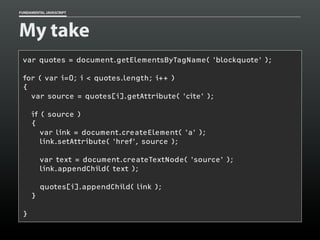FUNDAMENTAL JAVASCRIPT

My take
var quotes = document.getElementsByTagName( 'blockquote' );
for ( var i=0; i < quotes.length; i++ )
{
var source = quotes[i].getAttribute( 'cite' );
if ( source )
{
var link = document.createElement( 'a' );
link.setAttribute( 'href', source );
var text = document.createTextNode( 'source' );
link.appendChild( text );
quotes[i].appendChild( link );
}
}

 