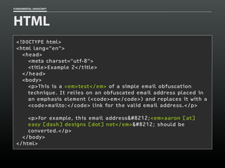 FUNDAMENTAL JAVASCRIPT

HTML
<!DOCTYPE html>
<html lang="en">
<head>
<meta charset=”utf-8">
<title>Example 2</title>
</head>
<body>
<p>This is a <em>test</em> of a simple email obfuscation
technique. It relies on an obfuscated email address placed in
an emphasis element (<code>em</code>) and replaces it with a
<code>mailto:</code> link for the valid email address.</p>
<p>For example, this email address&#8212;<em>aaron [at]
easy [dash] designs [dot] net</em>&#8212; should be
converted.</p>
</body>
</html>

 