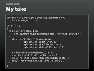 FUNDAMENTAL JAVASCRIPT

My take
var ems = document.getElementsByTagName('em'),
i = ems.length, str, a;
while ( i-- )
{
if ( ems[i].firstChild &&
ems[i].firstChild.nodeValue.match( /s*[at]s*/g ) )
{
str = ems[i].firstChild.nodeValue
.replace( /s*[dot]s*/g, '.' )
.replace( /s*[at]s*/g, '@' )
.replace( /s*[dash]s*/g, '-' );
a = document.createElement( 'a' );
a.setAttribute( 'href', 'mailto:' + str );
a.appendChild( document.createTextNode( str ) );
ems[i].parentNode.replaceChild( a, ems[i] );
}
}

 
