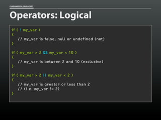 FUNDAMENTAL JAVASCRIPT

Operators: Logical
if ( ! my_var )
{
// my_var is false, null or undefined (not)
}
if ( my_var > 2 && my_var < 10 )
{
// my_var is between 2 and 10 (exclusive)
}
if ( my_var > 2 || my_var < 2 )
{
// my_var is greater or less than 2
// (i.e. my_var != 2)
}

 