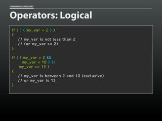 FUNDAMENTAL JAVASCRIPT

Operators: Logical
if ( ! ( my_var < 2 ) )
{
// my_var is not less than 2
// (or my_var >= 2)
}
if ( ( my_var > 2 &&
my_var < 10 ) ||
my_var == 15 )
{
// my_var is between 2 and 10 (exclusive)
// or my_var is 15
}

 