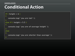 FUNDAMENTAL JAVASCRIPT

Conditional Action
if ( height > 6 )
{
console.log( 'you are tall' );
}
else if ( height > 5.5 )
{
console.log( 'you are of average height' );
}
else
{
console.log( 'you are shorter than average' );
}

 