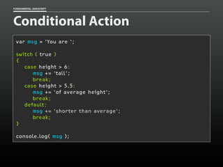 FUNDAMENTAL JAVASCRIPT

Conditional Action
var msg = 'You are ';
switch ( true )
{
case height > 6:
msg += 'tall';
break;
case height > 5.5:
msg += 'of average height';
break;
default:
msg += 'shorter than average';
break;
}
console.log( msg );

 