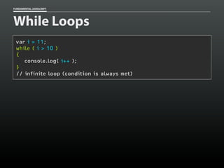 FUNDAMENTAL JAVASCRIPT

While Loops
var i = 11;
while ( i > 10 )
{
console.log( i++ );
}
// infinite loop (condition is always met)

 