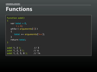 FUNDAMENTAL JAVASCRIPT

Functions
function add()
{
var total = 0,
i = 0;
while ( arguments[i] )
{
total += arguments[i++];
}
return total;
}
add( 1, 2 );
add( 1, 2, 3 );
add( 1, 2, 3, 8 );

// 3
// 6
// 14

 