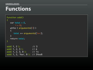 FUNDAMENTAL JAVASCRIPT

Functions
function add()
{
var total = 0,
i = 0;
while ( arguments[i] )
{
total += arguments[i++];
}
return total;
}
add(
add(
add(
add(

1,
1,
1,
1,

2 );
2, 3 );
2, 3, 8 );
2, ‘foo’, 8 );

// 3
// 6
// 14
// 3foo8

 
