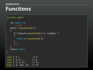 FUNDAMENTAL JAVASCRIPT

Functions
function add()
{
var total = 0,
i = 0;
while ( arguments[i] )
{
if ( typeof arguments[i] == 'number' )
{
total += arguments[i];
}
i++;
}
return total;
}
add(
add(
add(
add(

1,
1,
1,
1,

2 );
2, 3 );
2, 3, 8 );
2, ‘foo’, 8 );

// 3
// 6
// 14
// 11

 