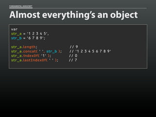 FUNDAMENTAL JAVASCRIPT

Almost everything’s an object
var
str_a = '1 2 3 4 5',
str_b = '6 7 8 9';
str_a.length;
str_a.concat( ' ', str_b );
str_a.indexOf( '1' );
str_a.lastIndexOf( ' ' );

// 9
// '1 2 3 4 5 6 7 8 9'
// 0
// 7

 