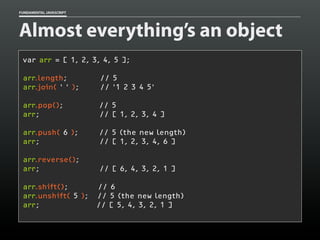 FUNDAMENTAL JAVASCRIPT

Almost everything’s an object
var arr = [ 1, 2, 3, 4, 5 ];
arr.length;
arr.join( ' ' );

// 5
// '1 2 3 4 5'

arr.pop();
arr;

// 5
// [ 1, 2, 3, 4 ]

arr.push( 6 );
arr;

// 5 (the new length)
// [ 1, 2, 3, 4, 6 ]

arr.reverse();
arr;

// [ 6, 4, 3, 2, 1 ]

arr.shift();
arr.unshift( 5 );
arr;

// 6
// 5 (the new length)
// [ 5, 4, 3, 2, 1 ]

 