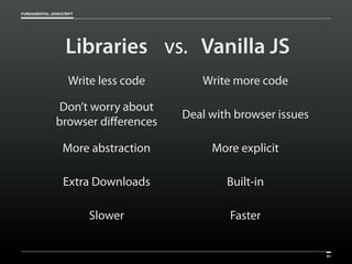 FUNDAMENTAL JAVASCRIPT

Libraries vs. Vanilla JS
Write less code

Write more code

Don’t worry about
browser differences

Deal with browser issues

More abstraction

More explicit

Extra Downloads

Built-in

Slower

Faster

81

 
