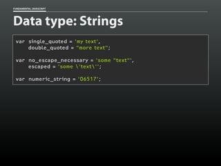 FUNDAMENTAL JAVASCRIPT

Data type: Strings
var single_quoted = 'my text',
double_quoted = "more text";
var no_escape_necessary = 'some "text"',
escaped = 'some 'text'';
var numeric_string = '06517';

 