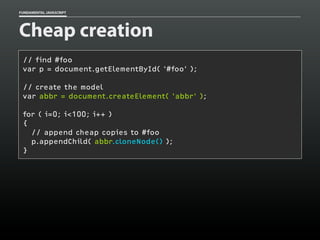FUNDAMENTAL JAVASCRIPT

Cheap creation
// find #foo
var p = document.getElementById( '#foo' );
// create the model
var abbr = document.createElement( 'abbr' );
for ( i=0; i<100; i++ )
{
// append cheap copies to #foo
p.appendChild( abbr.cloneNode() );
}

 
