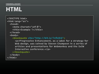 FUNDAMENTAL JAVASCRIPT

HTML
<!DOCTYPE html>
<html lang="en">
<head>
<meta charset=”utf-8">
<title>Example 1</title>
</head>
<body>
<blockquote cite="http://bit.ly/1n9zDlG">
<p>Progressive Enhancement, as a label for a strategy for
Web design, was coined by Steven Champeon in a series of
articles and presentations for Webmonkey and the SxSW
Interactive conference.</p>
</blockquote>
</body>
</html>

 