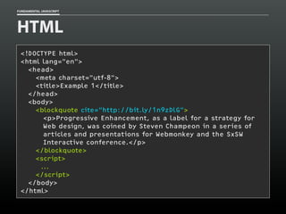 FUNDAMENTAL JAVASCRIPT

HTML
<!DOCTYPE html>
<html lang="en">
<head>
<meta charset=”utf-8">
<title>Example 1</title>
</head>
<body>
<blockquote cite="http://bit.ly/1n9zDlG">
<p>Progressive Enhancement, as a label for a strategy for
Web design, was coined by Steven Champeon in a series of
articles and presentations for Webmonkey and the SxSW
Interactive conference.</p>
</blockquote>
<script>
...
</script>
</body>
</html>

 
