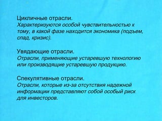 Цикличные отрасли.
Характеризуются особой чувствительностью к
тому, в какой фазе находится экономика (подъем,
спад, кризис).
Увядающие отрасли.
Отрасли, применяющие устаревшую технологию
или производящие устаревшую продукцию.
Спекулятивные отрасли.
Отрасли, которые из-за отсутствия надежной
информации представляют собой особый риск
для инвесторов.