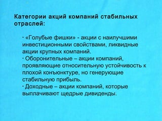 Категории акций компаний стабильных
отраслей:
• «Голубые фишки» - акции с наилучшими
инвестиционными свойствами, ликвидные
акции крупных компаний.
• Оборонительные – акции компаний,
проявляющие относительную устойчивость к
плохой конъюнктуре, но генерующие
стабильную прибыль.
• Доходные – акции компаний, которые
выплачивают щедрые дивиденды.