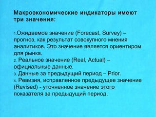 Макроэкономические индикаторы имеют
три значения:
1.Ожидаемое значение (Forecast, Survey) –
прогноз, как результат совокупного мнения
аналитиков. Это значение является ориентиром
для рынка.
2. Реальное значение (Real, Actual) –
официальные данные.
3. Данные за предыдущий период – Prior.
4. Ревизия, исправленное предыдущее значение
(Revised) - уточненное значение этого
показателя за предыдущий период.