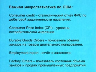 Важная макростатистика по США:
Consumer credit – статистический отчёт ФРС по
дебетовой задолженности населения.
Consumer Price Index (СPI) – уровень
потребительской инфляции.
Durable Goods Orders – показатель объёма
заказов на товары длительного пользования.
Employment report - отчёт о занятости.
Factory Orders – показатель состояния объёма
заказов и продаж промышленных предприятий.