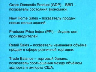 Gross Domestic Product (GDP) – ВВП –
показатель состояния экономики.
New Home Sales – показатель продаж
новых жилых зданий.
Producer Price Index (PPI) – Индекс цен
производителей.
Retail Sales – показатель изменения объёма
продаж в сфере розничной торговли.
Tradе Balance – торговый баланс,
показатель соотношения между объёмом
экспорта и импорта США.