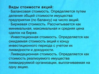Виды стоимости акций:
· Балансовая стоимость. Определяется путем
деления общей стоимости имущества
предприятия (по балансу) на число акций.
· Биржевая стоимость. Рассчитывается как
минимальная, максимальная и средняя цена
сделок на бирже.
· Инвестиционная стоимость. Определяется как
ожидаемая стоимость акций к концу
инвестиционного периода с учетом их
ликвидности и доходности.
· Ликвидационная стоимость. Определяется как
стоимость реализуемого имущества
ликвидируемой организации, выплачиваемая на
одну акцию.