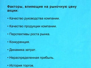 Факторы, влияющие на рыночную цену
акции:
• Качество руководства компании.
• Качество продукции компании.
• Перспективы роста рынка.
• Конкуренция.
• Динамика затрат.
• Нераспределенная прибыль.
• История торгов.