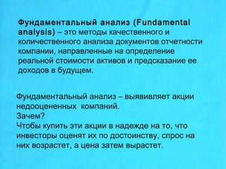 Фундаментальный анализ (Fundamental
analysis) – это методы качественного и
количественного анализа документов отчетности
компании, направленные на определение
реальной стоимости активов и предсказание ее
доходов в будущем.
Фундаментальный анализ – выявивляет акции
недооцененных компаний.
Зачем?
Чтобы купить эти акции в надежде на то, что
инвесторы оценят их по достоинству, спрос на
них возрастет, а цена затем вырастет.