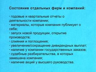 Состояние отдельных фирм и компаний:
• годовые и квартальные отчеты о
деятельности компании;
• материалы, которые компания публикует о
себе;
• запуск новой продукции, открытие
производств;
• слияния и поглощения;
• увеличение/сокращение дивидендных выплат;
• наличие у компании государственных заказов;
• судебные разбирательства, в которых
замешана компания;
• наличие акций у высшего руководства.