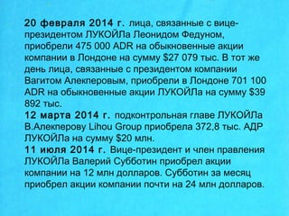 20 февраля 2014 г. лица, связанные с вице-
президентом ЛУКОЙЛа Леонидом Федуном,
приобрели 475 000 ADR на обыкновенные акции
компании в Лондоне на сумму $27 079 тыс. В тот же
день лица, связанные с президентом компании
Вагитом Алекперовым, приобрели в Лондоне 701 100
ADR на обыкновенные акции ЛУКОЙЛа на сумму $39
892 тыс.
12 марта 2014 г. подконтрольная главе ЛУКОЙЛа
В.Алекперову Lihou Group приобрела 372,8 тыс. АДР
ЛУКОЙЛа на сумму $20 млн.
11 июля 2014 г. Вице-президент и член правления
ЛУКОЙЛа Валерий Субботин приобрел акции
компании на 12 млн долларов. Субботин за месяц
приобрел акции компании почти на 24 млн долларов.