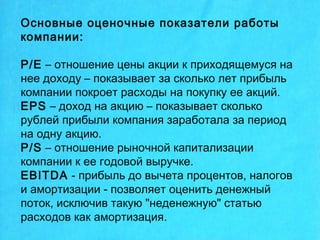 Основные оценочные показатели работы
компании:
P/E – отношение цены акции к приходящемуся на
нее доходу – показывает за сколько лет прибыль
компании покроет расходы на покупку ее акций.
EPS – доход на акцию – показывает сколько
рублей прибыли компания заработала за период
на одну акцию.
P/S – отношение рыночной капитализации
компании к ее годовой выручке.
EBITDA - прибыль до вычета процентов, налогов
и амортизации - позволяет оценить денежный
поток, исключив такую "неденежную" статью
расходов как амортизация.