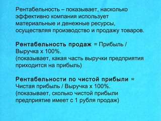 Рентабельность – показывает, насколько
эффективно компания использует
материальные и денежные ресурсы,
осуществляя производство и продажу товаров.
Рентабельность продаж = Прибыль /
Выручка х 100%.
(показывает, какая часть выручки предприятия
приходится на прибыль)
Рентабельности по чистой прибыли =
Чистая прибыль / Выручка х 100%.
(показывает, сколько чистой прибыли
предприятие имеет с 1 рубля продаж)