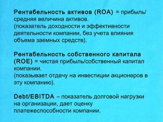 Рентабельность активов (ROA) = прибыль/
средняя величина активов.
(показатель доходности и эффективности
деятельности компании, без учета влияния
объема заемных средств).
Рентабельность собственного капитала
(ROE) = чистая прибыль/собственный капитал
компании.
(показывает отдачу на инвестиции акционеров в
эту компанию).
Debt/EBITDA – показатель долговой нагрузки
на организации, дает оценку
платежеспособности компании.