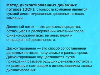 Метод дисконтированных денежных
потоков (DCF): стоимость компании является
суммой дисконтированных денежных потоков
компании.
Денежный поток — это денежные средства,
остающиеся в распоряжении компании после
финансирования всех ее инвестиций и
операционной деятельности.
Дисконтирование — это способ сопоставления
денежных потоков, получаемых в разные сроки.
Дисконтирование осуществляется путем
приведения размера будущих денежных потоков к
их размеру в настоящем с использованием ставки
дисконтирования.