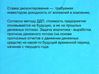 Ставка дисконтирования — требуемая
инвестором доходность от вложений в компанию.
Согласно методу ДДП, стоимость предприятия
основывается на будущих, а не на прошлых
денежных потоках. Задача аналитика - выработка
прогноза денежного потока (на основе
прогнозных отчетов о движении денежных
средств) на какой-то будущий временной период,
начиная с текущего года.