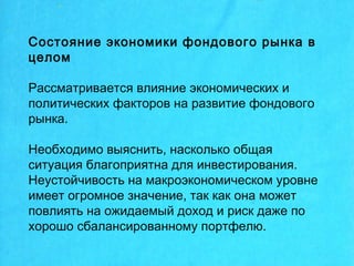 Состояние экономики фондового рынка в
целом
Рассматривается влияние экономических и
политических факторов на развитие фондового
рынка.
Необходимо выяснить, насколько общая
ситуация благоприятна для инвестирования.
Неустойчивость на макроэкономическом уровне
имеет огромное значение, так как она может
повлиять на ожидаемый доход и риск даже по
хорошо сбалансированному портфелю.