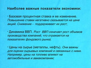 Наиболее важные показатели экономики:
• Базовая процентная ставка и ее изменение.
Повышение ставки негативно сказывается на цене
акций. Снижение - поддерживает их рост;
• Динамика ВВП. Рост ВВП означает рост объемов
производства компаний, что отражается на
показателях фондового рынка;
• Цены на сырье (металлы, нефть). Они важны
для оценки сырьевых компаний и связанных с ними.
Например, цены на топливо влияют на
автомобильные и авиакомпании;