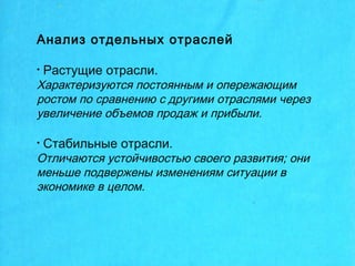 Анализ отдельных отраслей
• Растущие отрасли.
Характеризуются постоянным и опережающим
ростом по сравнению с другими отраслями через
увеличение объемов продаж и прибыли.
• Стабильные отрасли.
Отличаются устойчивостью своего развития; они
меньше подвержены изменениям ситуации в
экономике в целом.