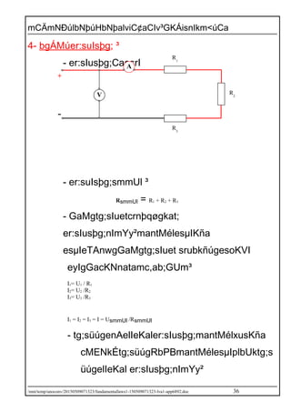 mCÄmNÐúlbNþúHbNþalviC¢aCIv³GKÁisnIkm<úCa
4- bgÁMúer:suIsþg; ³
- er:sIusþg;CaesrI
- er:suIsþg;smmUl ³
RsmmUl = R1 + R2 + R3
- GaMgtg;sIuetcrnþqøgkat;
er:sIusþg;nImYy²mantMélesµIKña
esµIeTAnwgGaMgtg;sIuet srubkñúgesoKVI
eyIgGacKNnatamc,ab;GUm³
I1= U1 / R1
I2= U2 /R2
I3= U3 /R3
I1 = I2 = I3 = I = UsmmUl /RsmmUl
- tg;süúgenAelIeKaler:sIusþg;mantMélxusKña
cMENkÉtg;süúgRbPBmantMélesµIplbUktg;s
üúgelIeKal er:sIusþg;nImYy²
/mnt/temp/unoconv/20150509071323/fundamentallaws1-150509071323-lva1-app6892.doc 36
A
V
R1
R2
R3
+
-
 