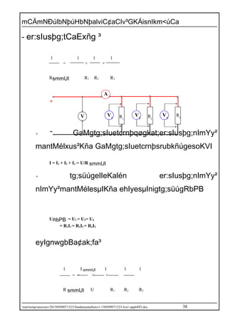 mCÄmNÐúlbNþúHbNþalviC¢aCIv³GKÁisnIkm<úCa
- er:sIusþg;tCaExñg ³
1 1 1 1
= + +
RsmmUl R1 R2 R3
+ GaMgtg;sIuetcrnþqøgkat;er:sIusþg;nImYy²
mantMélxus²Kña GaMgtg;sIuetcrnþsrubkñúgesoKVI
I = I1 + I2 + I3 = U/R smmUl
+ tg;süúgelIeKalén er:sIusþg;nImYy²
nImYy²mantMélesµIKña ehIyesµInigtg;süúgRbPB
URbPB = U1 = U2= U3
= R1I1 = R1I2 = R3I3
eyIgnwgbBa¢ak;fa³
1 I smmUl 1 1 1
= = + +
R smmUl U R1 R2 R3
/mnt/temp/unoconv/20150509071323/fundamentallaws1-150509071323-lva1-app6892.doc 38
A
V R1
R2
R3
+
-
V3
V2
V1
 