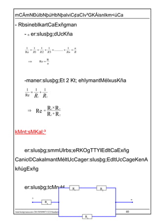 mCÄmNÐúlbNþúHbNþalviC¢aCIv³GKÁisnIkm<úCa
- RbsinebIkartCaExñgman
- n er:sIusþg;dUcKña
n
R
n
RnRRR
R
Re
1
...........
3
1
2
1
1
1
Re
1
=⇒
=++++=
-maner:sIusþg;Et 2 Kt; ehIymantMélxusKña
RR
RR
Re
21
21
21
11
Re
1
+
×
=⇒
+=
RR
kMnt;sMKal;³
er:sIusþg;smmUlrbs;eRKOgTTYlEdltCaExñg
Canic©CakalmantMéltUcCager:sIusþg;EdltUcCageKenA
kñúgExñg
er:sIusþg;tcMruH
/mnt/temp/unoconv/20150509071323/fundamentallaws1-150509071323-lva1-app6892.doc 40
R1
R2
R3
R4
-+
 