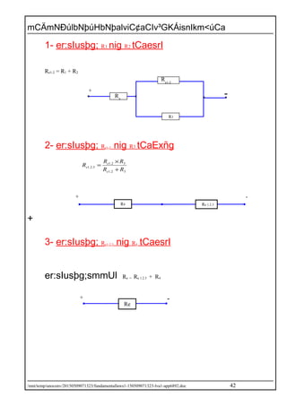 mCÄmNÐúlbNþúHbNþalviC¢aCIv³GKÁisnIkm<úCa
1- er:sIusþg; R1 nig R2 tCaesrI
Re1-2 = R1 + R2
2- er:sIusþg; Re1-2 nig R3 tCaExñg
32.1
32.1
3.2.1
RR
RR
R
e
e
e
+
×
=
+
3- er:sIusþg; Re1-2.3 nig R4 tCaesrI
er:sIusþg;smmUl Re = Re 1.2.3 + R4
/mnt/temp/unoconv/20150509071323/fundamentallaws1-150509071323-lva1-app6892.doc 42
R4 Re 1.2.3
+ -
Re
+ -
R3
-+
R4
Re1-2
 