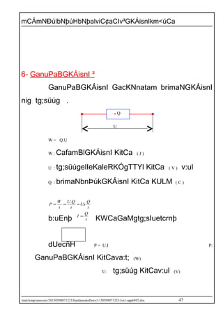 mCÄmNÐúlbNþúHbNþalviC¢aCIv³GKÁisnIkm<úCa
6- GanuPaBGKÁisnI ³
GanuPaBGKÁisnI GacKNnatam brimaNGKÁisnI
nig tg;süúg .
W = Q.U
W : CafamBlGKÁisnI KitCa ( J )
U : tg;süúgelIeKaleRKÓgTTYl KitCa ( V ) v:ul
Q : brimaNbnÞúkGKÁisnI KitCa KULM ( C )
t
Q
Ux
t
QU
t
W
P ===
.
b:uEnþ t
Q
I =
KWCaGaMgtg;sIuetcrnþ
dUecñH P = U.I P:
GanuPaBGKÁisnI KitCava:t; (W)
U: tg;süúg KitCav:ul (V)
/mnt/temp/unoconv/20150509071323/fundamentallaws1-150509071323-lva1-app6892.doc 47
Q
U
 