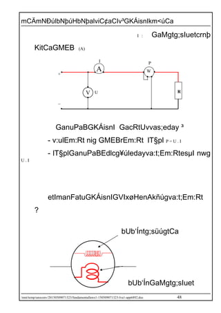 mCÄmNÐúlbNþúHbNþalviC¢aCIv³GKÁisnIkm<úCa
I : GaMgtg;sIuetcrnþ
KitCaGMEB (A)
GanuPaBGKÁisnI GacRtUvvas;eday ³
- v:ulEm:Rt nig GMEBrEm:Rt lT§pl P = U . I
- lT§plGanuPaBEdlcg¥úledayva:t;Em:RtesµI nwg
U . I
etImanFatuGKÁisnIGVIxøHenAkñúgva:t;Em:Rt
?
/mnt/temp/unoconv/20150509071323/fundamentallaws1-150509071323-lva1-app6892.doc 48
bUb‘Íntg;süúgtCa
ExñgdUcvulEm:R
bUb‘ÍnGaMgtg;sIuet
tCaesrIdUcGMEBE
V U
I P
_
+
R
WA
 