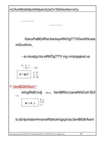 mCÄmNÐúlbNþúHbNþalviC¢aCIv³GKÁisnIkm<úCa
GanuPaBEdlRsUbedayeRKOgTTYlGacKNnata
mGnuKmn_
- er:sIusþg;rbs;eRKÓgTTYl nig crnþqøgkat;va
P = U . I
= RI . I = R.I2
P - W
U - V
Ω−R
7- famBlGKÁisnI ³
kñúgRbB½n§ MKSA famBlRtUv)aneKKitCah‘SÚl
( J )
W -J
P -W
t -s
b:uEnþxñatenHmaneRbItickñúgrgVas;famBlGKÁisnI
/mnt/temp/unoconv/20150509071323/fundamentallaws1-150509071323-lva1-app6892.doc 49
P = R.I2
W = P . t
 