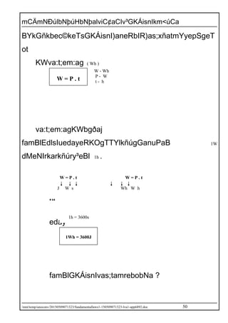 mCÄmNÐúlbNþúHbNþalviC¢aCIv³GKÁisnIkm<úCa
BYkGñkbec©keTsGKÁisnI)aneRbIR)as;xñatmYyepSgeT
ot
KWva:t;em:ag ( Wh )
va:t;em:agKWbgðaj
famBlEdlsIuedayeRKOgTTYlkñúgGanuPaB 1W
dMeNIrkarkñúry³eBl 1h .
ed
eday
famBlGKÁisnIvas;tamrebobNa ?
/mnt/temp/unoconv/20150509071323/fundamentallaws1-150509071323-lva1-app6892.doc 50
W = P . t
W - Wh
P - W
t - h
W = P . t
J W s
W = P . t
Wh W h
1Wh = 3600J
1h = 3600s
 