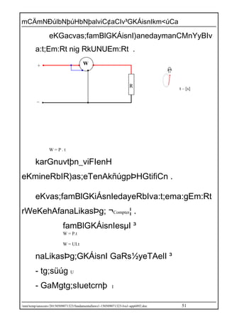 mCÄmNÐúlbNþúHbNþalviC¢aCIv³GKÁisnIkm<úCa
eKGacvas;famBlGKÁisnI)anedaymanCMnYyBIv
a:t;Em:Rt nig RkUNUEm:Rt .
W = P . t
karGnuvtþn_viFIenH
eKmineRbIR)as;eTenAkñúgpÞHGtifiCn .
eKvas;famBlGKiÁsnIedayeRbIva:t;ema:gEm:Rt
rWeKehAfanaLikasÞg; ¬Compter¦ .
famBlGKÁisnIesµI ³
W = P.t
W = UI.t
naLikasÞg;GKÁisnI GaRs½yeTAelI ³
- tg;süúg U
- GaMgtg;sIuetcrnþ I
/mnt/temp/unoconv/20150509071323/fundamentallaws1-150509071323-lva1-app6892.doc 51
t – [s]
_
+
R
W
 